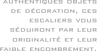 Authentiques objets de décoration, ces escaliers vous séduiront par leur originalité et leur faible encombrement.